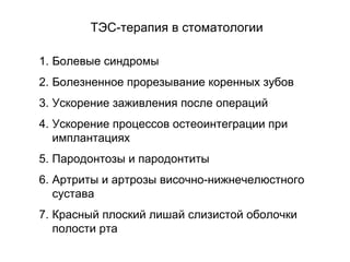 1. Болевые синдромы
2. Болезненное прорезывание коренных зубов
3. Ускорение заживления после операций
4. Ускорение процессов остеоинтеграции при
имплантациях
5. Пародонтозы и пародонтиты
6. Артриты и артрозы височно-нижнечелюстного
сустава
7. Красный плоский лишай слизистой оболочки
полости рта
ТЭС-терапия в стоматологии
 