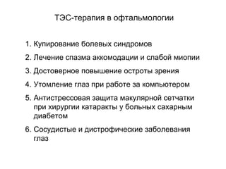 1. Купирование болевых синдромов
2. Лечение спазма аккомодации и слабой миопии
3. Достоверное повышение остроты зрения
4. Утомление глаз при работе за компьютером
5. Антистрессовая защита макулярной сетчатки
при хирургии катаракты у больных сахарным
диабетом
6. Сосудистые и дистрофические заболевания
глаз
ТЭС-терапия в офтальмологии
 