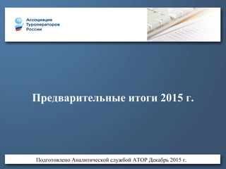 Предварительные итоги 2015 г.
Подготовлено Аналитической службой АТОР Декабрь 2015 г.
 