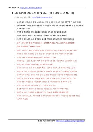 통계분석연구회 (http://cafe.daum.net/statsas)
통계분석연구회페이스북 (https://www.facebook.com/groups/statsas)
 데이터사이언티스트를 찾아서 (컴퓨터월드 기획기사)
: 개별 주제 링크 포함 http://www.comworld.co.kr
- 분석가들의 언어, R 의 강점 누리다보니 자연히 R 에 기여하게 됐다 (정우준 R-ihelp 대표)
- ‘컨슈머’에서 ‘프로듀서’로…오픈소스의 개방성이 R 의 저력 (박종희 서울대학교 정치외교학부
외교학 전공 교수)
- 개발자와 통계학자 영역 자유롭게 왕복해야 (전희원 SK 텔레콤 매니저)
- 코딩을 모르는 것은 21 세기 문맹이다 (보바스기념병원 고석범 병원장)
- 신한카드 코드나인, 소비 패턴에서 코드를 찾다(이종석 신한카드 빅데이터센터장)
- 과거 CRM 이 현재 빅데이터의 자양분(백승민 AXA 다이렉트손해보험
파이낸스본부 CRM 팀 과장)
- 데이터 사이언스 위한 전문인력 없이는 빅데이터도 없다 (전용준 리비젼컨설팅 대표)
- 빅데이터, 이제 기업에선 선택 아닌 필수 (박용익 LG CNS 빅데이터사업부문장)
- 시작은 사용자 관점에서부터 (이정훈 열정팩토리 대표)
- 빅데이터는 수단일 뿐, 분석 목적 잊지 말아야 (조성준 서울대학교 산업공학과 교수)
- 빅데이터의 중심은 SW (구태훈 피보탈코리아 상무)
- 데이터 사이언스 조직 꾸려 경쟁력 확보 (강지훈 피키캐스트 데이터사이언스실장)
- 빅데이터 시대, 기업의 분석역량 내재화 이뤄져야 (강호석 LG 디스플레이 전문위원)
- 보건복지의 미래는 데이터 속에 있다 (송태민 한국보건사회연구원 통계정보연구실장)
- 데이터의 잡음 속 숨겨진 진실을 찾아라 (권재명 애플 시니어 데이터 사이언티스트
- 데이터 분석 역량은 곧 국가경쟁력 (최대우 한국외국어대학교 통계학과 교수)
- 이커머스의 미래는 빅데이터에 있다 (문석현 쿠팡 PO)
- 한국형 빅데이터 찾아야 (윤석용 포스코경영연구소 빅데이터 TF 팀 부장)
- 빅데이터 분석, 데이터의 본질을 바라보는 것부터 (유충현 한화생명 차장)
- 데이터 사이언티스트, 빅데이터를 논하다 (빅데이터와 데이터 사이언티스트에 대한 15 인
15 색의 목소리)
 