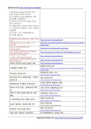 통계분석연구회 (http://cafe.daum.net/statsas)
통계분석연구회페이스북 (https://www.facebook.com/groups/statsas)
고울리(Sean Gourley):퍼뜨릴 가치가
있는 생각을 지도로 나타내기
8. 존 윌뱅크스(John Wilbanks): 의학
데이터를 공유해봅시다
9. 제이피 랑가스와미: 정보란 우리가
먹는 음식입니다
10. Malte Spitz: 당신을 지켜보는 통신사
11. 데이비드 맥칸들리스: 정보 시각화의
아름다움
12. 토마스 고츠: 의료정보를 다시
디자인할 때입니다.
경제통계학(서울대 평생교육원, 서울대 류근관
교수)
http://cafe.daum.net/statsas/Ntou/50
개발자를 위한 머신러닝( 임백준 시니어
아키텍트)
http://www.microsoftvirtualacademy.com/training-courses/azure-machine-
learning-mpo
2014 년 보건의학통계과정 영상
자료(국립암센터)
http://edu.ncc.re.kr/advanced/hws.videoList.jsp
빅데이터대학생 연합동아리 Boaz Bigdata
에서 개최한 컨퍼런스 동영상
http://www.youtube.com/watch?v=zK_7XvabvDA&feature=youtu.be
빅데이터, 더 나은 데이터
- 케네스 쿠키어 (Kenneth Cukier)
http://cafe.daum.net/statsas/Ntou/45
아서 벤자민의 수학교육 변화를 위한 공식
(통계학 중심으로)
http://cafe.daum.net/statsas/Ntou/44
데이터 사이언티스트의 현실과 미래 http://cafe.daum.net/statsas/Ntou/43
시계열분석 동영상 강의
한양대 이기천 교수
http://www.youtube.com/playlist?list=PLSN_PltQeOyjnE4AnJyQUlH
XNwE_hVtKL
R-Project 인터넷 강의
방송통신대 김성수 교수
http://cafe.daum.net/statsas/Ntou/1
한경 와우 TV 의 ‘신바람 현장’ - 데이터
분석가 편
SAS 송미혜 이사
http://cafe.daum.net/statsas/Ntou/2
[통계청강좌] 국가통계 왜 중요한가?
김설희 (통계청 품질관리 과장)
http://cafe.daum.net/statsas/Ntou/3
세바시 15 분 22 회 - 과학연구의 허와
실
서민 단국대 기생충학교실 교수
http://cafe.daum.net/statsas/Ntou/5
[KBS TV 특강] 세상을 움직이는 과학,
통계
국방대학교 김진호 교수
http://cafe.daum.net/statsas/Ntou/6
빅 데이터(Big Data) 세상을 바꾸다
[KBS 시사기획 창]
http://cafe.daum.net/statsas/Ntou/7
심슨의 패러독스: 평균에 대한 착각
EBS 지식프라임
http://cafe.daum.net/statsas/Ntou/8
빅데이터, 비지니스를 바꾸다
KBS 시사기획 창
http://cafe.daum.net/statsas/Ntou/9
사람 ‘습관’ 모았더니 구멍가게가 KT 경제경영연구소 송민정 박사
 