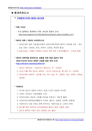 통계분석연구회 (http://cafe.daum.net/statsas)
통계분석연구회페이스북 (https://www.facebook.com/groups/statsas)
 통계추천도서
* 국제통계기구(ISI) 통계인 윤리강령
* 빅북 시리즈
- R 과 함께하는 통계학의 이해 (부산대 최용석 교수)
: http://www.bigbook.or.kr/bbs/bbs/board.php?bo_table=bo16&wr_id=5
* 데이터 과학 / 데이터 사이언티스트
1. 데이터과학 입문 구글,MS,이베이 데이터과학자에게 배우다 (레이철 슈트 , 캐시
오닐 지음 | 윤영민, 허선, 전희주, 김정일, 류자현 옮김)
2. Data Smart : 엑셀로 이해하는 데이터 과학 입문 ( 에이콘출판사 , 고석범 원장)
* 데이터 과학자를 준비하시는 분들을 위한 한글 입문서 추천
(Data Science Korea 운영자 조동환 팀장 추천 도서)
: http://cafe.daum.net/statsas/3E53/155
1. 데이터 과학자(저 : 차하리아스 불가리스, 역 : 안성준)
2. 비즈니스를 위한 데이터 과학(저 : 포스터 프로보스트, 톰 포셋, 역 : 강권학)
3. 데이터과학 입문(저 : 레이철 슈트, 캐시 오닐, 역 : 윤영민, 허선, 전희주, 김정일,
류자현)
* 빅데이터
1. 여기에 당신의 욕망이 보인다. (다음 소프트 송길영 부사장)
2. 이제는 빅데이터 시대(윤형중 기자)
3. 빅데이터에서 천금의 기회를 캐라(빌 프랭크스, 에이콘 출판)
4. 빅데이터의이해(방송대출판부 이긍희 ,함유근 ,김용대 ,이준환 ,원중호)
5. 빅데이터의 다음 단계는 예측 분석이다 "(에릭시겔 저, 고한석 번역)
6. CEO 를 위한 빅데이터 (리비젼컨설팅 황순귀 원장, 전용준 대표)
7. 당신의 흔적에 기회가 있다 (장영재 교수 옮김)
 