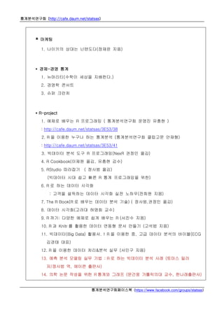 통계분석연구회 (http://cafe.daum.net/statsas)
통계분석연구회페이스북 (https://www.facebook.com/groups/statsas)
* 마케팅
1. 나이키의 상대는 닌텐도다(정재윤 지음)
* 경제-경영 통계
1. 뉴머리티(수학이 세상을 지배한다.)
2. 경영학 콘서트
3. 슈퍼 크런처
* R-project
1. 예제로 배우는 R 프로그래밍 ( 통계분석연구회 운영진 유충현 )
: http://cafe.daum.net/statsas/3E53/38
2. R 을 이용한 누구나 하는 통계분석 (통계분석연구회 클럽고문 안재형)
: http://cafe.daum.net/statsas/3E53/41
3. 빅데이터 분석 도구 R 프로그래밍(NexR 권정민 옮김)
4. R Cookbook(이제원 옮김, 유충현 감수)
5. RStudio 따라잡기 ( 정사범 옮김)
(빅데이터 시대 쉽고 빠른 R 통계 프로그래밍을 위한)
6. R 로 하는 데이터 시각화
: 고객을 설득하는 데이터 시각화 실전 노하우(전희원 지음)
7. The R Book(R 로 배우는 데이터 분석 기술) ( 정사범,권정민 옮김)
8. 데이터 시각화(고려대 허명회 교수)
9. R 까기: 다양한 예제로 쉽게 배우는 R (서진수 지음)
10. R 과 Knitr 를 활용한 데이터 연동형 문서 만들기 (고석범 지음)
11. 빅데이터(Big Data) 활용서. 1 R 을 이용한 중, 고급 데이터 분석의 바이블(ECG
김경태 대표)
12. R 을 이용한 데이터 처리&분석 실무 (서민구 지음)
13. 예측 분석 모델링 실무 기법 : R 로 하는 빅데이터 분석 사례 (토마스 밀러
저/정사범 역, 에이콘 출판사)
14. 의학 논문 작성을 위한 R 통계와 그래프 (문건웅 가톨릭의대 교수, 한나래출판사)
 
