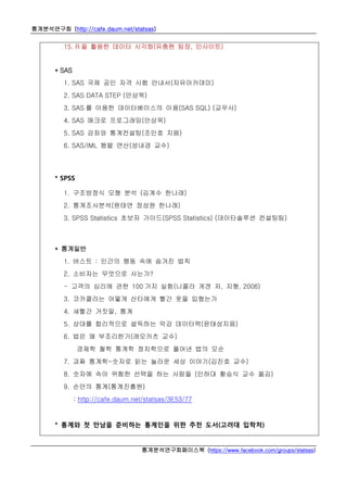 통계분석연구회 (http://cafe.daum.net/statsas)
통계분석연구회페이스북 (https://www.facebook.com/groups/statsas)
15. R 을 활용한 데이터 시각화(유충현 팀장, 인사이트)
* SAS
1. SAS 국제 공인 자격 시험 안내서(자유아카데미)
2. SAS DATA STEP (안상욱)
3. SAS 를 이용한 데이터베이스의 이용(SAS SQL) (교우사)
4. SAS 매크로 프로그래밍(안상욱)
5. SAS 강좌와 통계컨설팅(조인호 지음)
6. SAS/IML 행렬 연산(성내경 교수)
* SPSS
1. 구조방정식 모형 분석 (김계수 한나래)
2. 통계조사분석(원태연 정성원 한나래)
3. SPSS Statistics 초보자 가이드(SPSS Statistics) (데이타솔루션 컨설팅팀)
* 통계일반
1. 버스트 : 인간의 행동 속에 숨겨진 법칙
2. 소비자는 무엇으로 사는가?
- 고객의 심리에 관한 100 가지 실험(니콜라 게겐 저, 지형, 2006)
3. 코카콜라는 어떻게 산타에게 빨간 옷을 입혔는가
4. 새빨간 거짓말, 통계
5. 상대를 합리적으로 설득하는 막강 데이터력(윤태성지음)
6. 법은 왜 부조리한가(레오카츠 교수)
경제학 철학 통계학 정치학으로 풀어낸 법의 모순
7. 괴짜 통계학-숫자로 읽는 놀라운 세상 이야기(김진호 교수)
8. 숫자에 속아 위험한 선택을 하는 사람들 (인하대 황승식 교수 옮김)
9. 손안의 통계(통계진흥원)
: http://cafe.daum.net/statsas/3E53/77
* 통계와 첫 만남을 준비하는 통계인을 위한 추천 도서(고려대 입학처)
 