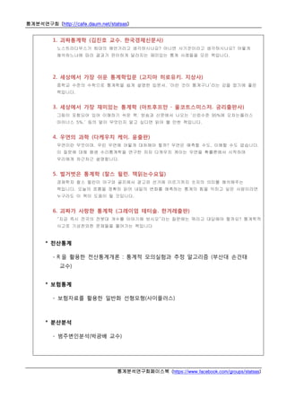 통계분석연구회 (http://cafe.daum.net/statsas)
통계분석연구회페이스북 (https://www.facebook.com/groups/statsas)
1. 괴짜통계학 (김진호 교수. 한국경제신문사)
노스트라다무스가 희대의 예언가라고 생각하시나요? 아니면 사기꾼이라고 생각하시나요? 어떻게
해석하느냐에 따라 결과가 판이하게 달라지는 재미있는 통계 사례들을 모은 책입니다.
2. 세상에서 가장 쉬운 통계학입문 (고지마 히로유키. 지상사)
중학교 수준의 수학으로 통계학을 쉽게 설명한 입문서. ‘이런 것이 통계구나’라는 감을 잡기에 좋은
책입니다.
3. 세상에서 가장 재미있는 통계학 (아트후프만 · 울코트스미스저. 궁리출판사)
그림이 포함되어 있어 이해하기 쉬운 책. 방송과 신문에서 나오는 ‘신뢰수준 95%에 오차는플러스
마이너스 5%.’ 등의 말이 무엇인지 알고 싶다면 읽어 볼 만한 책입니다.
4. 우연의 과학 (다케우치 케이. 윤출판)
우연이란 무엇이며, 우린 우연에 어떻게 대처해야 할까? 우연은 예측할 수도, 이해할 수도 없습니다.
이 질문에 대해 평생 수리통계학을 연구한 저자 다케우치 케이는 우연을 확률론에서 시작하며
우리에게 차근차근 설명합니다.
5. 벌거벗은 통계학 (찰스 윌런. 책읽는수요일)
경제학자 찰스 윌런이 야구와 골프에서 광고와 선거에 이르기까지 숫자의 의미를 해석해주는
책입니다. 오늘의 흐름을 정확히 읽어 내일의 변화를 예측하는 통계의 힘을 익히고 싶은 사람이라면
누구라도 이 책이 도움이 될 것입니다,
6. 괴짜가 사랑한 통계학 (그레이엄 테터솔. 한겨레출판)
“지금 즉시 전국의 전봇대 개수를 이야기해 보시오”라는 질문에는 뭐라고 대답해야 할까요? 통계학적
사고로 기상천외한 문제들을 풀어가는 책입니다
* 전산통계
- R 을 활용한 전산통계개론 : 통계적 모의실험과 추정 알고리즘 (부산대 손건태
교수)
* 보험통계
- 보험자료를 활용한 일반화 선형모형(사이플러스)
* 분산분석
- 범주변인분석(박광배 교수)
 