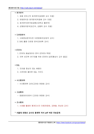 통계분석연구회 (http://cafe.daum.net/statsas)
통계분석연구회페이스북 (https://www.facebook.com/groups/statsas)
* 회귀분석
1. 응용 로지스틱 회귀분석(성웅현 교수 지음)
2. 변량분석과 회귀분석(박광배 교수 지음)
3. 회귀분석(한국방송통신대학교 출판부)
4. 선형회귀분석(강근석, 김충락 교수 지음)
* 다변량분석
1. 사회현상분석도전 다변량해석(강양석 교수)
2. SAS 활용 다변량 분석(권세혁 교수)
* STATA
1. STATA 패널데이터 분석 (STATA 학회)
2. 의학 보건학 연구자를 위한 STATA 입문(황승식 교수 옮김)
* SQL
1. 오라클 중심의 SQL 배움터
2. 사전처럼 풀이한 SQL 가이드
* 수리통계학
- 수리통계학 강의(고려대 허명회 교수)
* 고급통계
- 응용데이터분석 (고려대 허명회 교수)
* 조사통계
1. 사례를 활용한 통계조사의 이해(허명회, 강현철, 한상태 교수)
* 서울대 최병선 교수의 통계학 저서 pdf 버전 무료공개
 