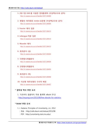 통계분석연구회 (http://cafe.daum.net/statsas)
통계분석연구회페이스북 (https://www.facebook.com/groups/statsas)
1. (제 2 판) SAS 를 이용한 현대통계학 (이성백교수와 공저)
http://s-space.snu.ac.kr/handle/10371/94393
2. 행렬의 대각화와 Jordan 표준형 (이성백교수와 공저)
http://s-space.snu.ac.kr/handle/10371/94394
3. Fourier 해석 입문
http://s-space.snu.ac.kr/handle/10371/94413
4. Lebesgue 적분 입문
http://s-space.snu.ac.kr/handle/10371/94414
5. Wavelet 해석
http://s-space.snu.ac.kr/handle/10371/94415
6. 회귀분석 (상)
http://s-space.snu.ac.kr/handle/10371/94433
7. 다변량시계열분석
http://s-space.snu.ac.kr/handle/10371/94434
8. 단변량시계열분석
http://s-space.snu.ac.kr/handle/10371/94455
9. 회귀분석 (하)
http://s-space.snu.ac.kr/handle/10371/94456
10. 이산형 재무모형의 수리적 배경
http://s-space.snu.ac.kr/handle/10371/94457
* 양우성 박사 추천 도서
1. 기초부터 응용까지 무료 통계학 eBook 19 선
: http://wsyang.com/2013/08/free-ebooks-for-statistics
* bickel 추천 도서
1. J. Kadane, Principles of Uncertainty, crc, 2012
: 개요 : http://cafe.daum.net/statsas/3E53/98
: PDF : http://uncertainty.stat.cmu.edu/
 