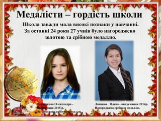 Медалісти – гордість школи
Школа завжди мала високі познаки у навчанні.
За останні 24 роки 27 учнів було нагороджено
золотою та срібною медаллю.
Лямцева Олена - випускниця 2014р.
Нагороджена срібною медаллю.
Медведкова Олександра -
випускниця 2015 р.
Нагороджена срібною медаллю.
 