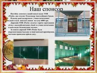 Наш спонсор
Постійну допомогу нашій школі надає ТОВ
«Росія», яке очолює Олександр Анатолійович Єрхов.
В цьому році подарунком учням початкових
класів стали шкільні дошки на суму 6000 грн.
Дирекція ТОВ «Росія» сплачує гаряче харчування
дітям з малозабезпечених сімей та учням початкових
класів надає безкоштовне молоко.
За кошти дирекції ТОВ «Росія» була
відремонтована їдальня та інші шкільні приміщення,
частково проведена крівля даху.
 