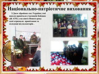 З Днем збройних сил України учні
школи привітали учасників бойових
дій АТО, а на свято Нового року
самі отримали привітання та
солодощі від волонтерів .
Національно-патріотичне виховання
 