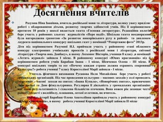  Разумна Ніна Іванівна, вчитель російської мови та літератури, велику увагу приділяє
роботі з обдарованими дітьми, розвитку творчих здібностей учнів. Під її керівництвом
протягом 10 років у школі видається газета «Госпожа литература». Редакційна колегія
бере участь у районних зльотах журналістів «Перо надії». Шкільна газета неодноразово
була нагороджена грамотою «За розвиток юнкорівського руху в районі» та дипломом
лауреата національного конкурсу шкільних газет у номінації “Репортажне фото” 2013р.
Діти під керівництвом Разумної Н.І. приймали участь у районному етапі обласного
конкуру електронних учнівських проектів з російської мови і літератури, світової
літератури «Творча юнь Донбасу», в якому Лесконог Вікторія, учениця 8 класу ,в номінації
«Летять журавлі» зайняла І місце. В районному конкурсі «Юних краєзнавців» під ії
керівництвом роботи учнів Барабаш Івана – І місце, Шевченко Олена – ІІІ місце. В
конкурсі шкільних творів та есе «Почему каждая страна должна охранять сокровища
Культуры?» робота учениці 7 класу Коростеліної Марії зайняла - І місце.
 Учитель фізичного виховання Русанова Неля Михайлівна бере участь у роботі
громадських організацій. Під час проведення культурно – масових заходів у селі проводить
спортивно – масові заходи на святах: «Івана Купала», «Новорічних святах», присвячених
Дню молоді та Дню фізкультурника. Регулярна її діяльність у громадських організаціях
має свою результативність і схвалена більшістю оточення. Вона кожен рік захищає честь
району, області з волейболу, плавання, легкої атлетики, як вчитель.
 Вчитель історії Барабаш Олена Анатоліївна приймала участь у районному конкурсі
«Юних краєзнавців», в якому робота учениці Коростеліної Марії зайняла ІІ місце
Досягнення вчителів
 