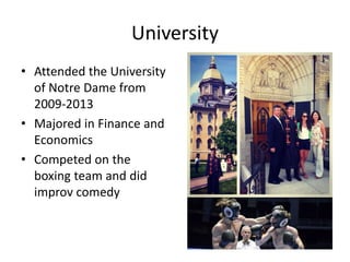University
• Attended the University
of Notre Dame from
2009-2013
• Majored in Finance and
Economics
• Competed on the
boxing team and did
improv comedy
 