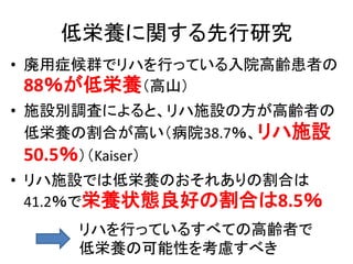 低栄養に関する先行研究
• 廃用症候群でリハを行っている入院高齢患者の
88％が低栄養（高山）
• 施設別調査によると、リハ施設の方が高齢者の
低栄養の割合が高い（病院38.7％、リハ施設
50.5％）（Kaiser）
• リハ施設では低栄養のおそれありの割合は
41.2％で栄養状態良好の割合は8.5％
リハを行っているすべての高齢者で
低栄養の可能性を考慮すべき
 