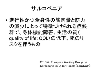 サルコペニア
• 進行性かつ全身性の筋肉量と筋力
の減少によって特徴づけられる症候
群で、身体機能障害、生活の質（
quality of life: QOL）の低下、死のリ
スクを伴うもの
2010年：European Working Group on
Sarcopenia in Older People（EWGSOP）
 