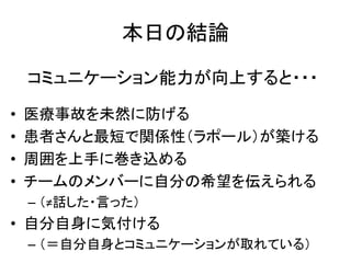 本日の結論
• 医療事故を未然に防げる
• 患者さんと最短で関係性（ラポール）が築ける
• 周囲を上手に巻き込める
• チームのメンバーに自分の希望を伝えられる
– （≠話した・言った）
• 自分自身に気付ける
– （＝自分自身とコミュニケーションが取れている）
コミュニケーション能力が向上すると・・・
 