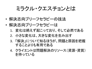ミラクル・クエスチョンとは
• 解決志向ブリーフセラピーの技法
• 解決志向ブリーフセラピーは
1. 変化は絶えず起こっており、そして必然である
2. 小さな変化は、大きな変化を生み出す
3. 「解決」について知るほうが、問題と原因を把握
することよりも有用である
4. クライエントは問題解決のリソース（資源・資質）
を持っている
 
