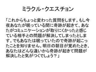 ミラクル・クエスチョン
「これからちょっと変わった質問をします。もし今
夜あなたが眠っている間に奇跡が起きて、あな
たがコミュニケーションが取りにくかったと感じ
ている相手との問題が解決してしまったとしま
す。でもあなたは眠っていたので奇跡が起こっ
たことを知りません。明日の朝目が覚めたとき、
あなたはどんな違いから奇跡が起きて問題が
解決したと気がつくでしょう？」
 