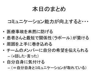 本日のまとめ
• 医療事故を未然に防げる
• 患者さんと最短で関係性（ラポール）が築ける
• 周囲を上手に巻き込める
• チームのメンバーに自分の希望を伝えられる
– （≠話した・言った）
• 自分自身に気付ける
– （＝自分自身とコミュニケーションが取れている）
コミュニケーション能力が向上すると・・・
 