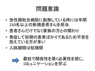 問題意識
• 急性期総合病院に勤務している時には年間
150名以上の新規患者さんを担当
• 患者さんだけでなく家族の方との関わり
• 発症して初期の患者ばかりであるため不安を
抱えている方が多い
• 入院期間は短期間
最短で関係性を築く必要性を感じ、
コミュニケーションを学ぶ
 