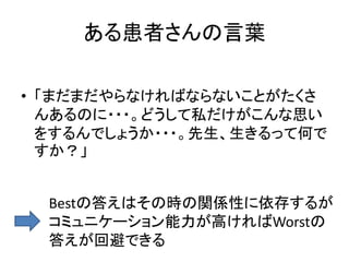 ある患者さんの言葉
• 「まだまだやらなければならないことがたくさ
んあるのに・・・。どうして私だけがこんな思い
をするんでしょうか・・・。先生、生きるって何で
すか？」
Bestの答えはその時の関係性に依存するが
コミュニケーション能力が高ければWorstの
答えが回避できる
 