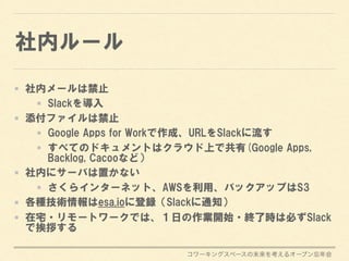 コワーキングスペースの未来を考えるオープン忘年会
社内ルール
社内メールは禁止
Slackを導入
添付ファイルは禁止
Google Apps for Workで作成、URLをSlackに流す
すべてのドキュメントはクラウド上で共有(Google Apps,
Backlog, Cacooなど）
社内にサーバは置かない
さくらインターネット、AWSを利用、バックアップはS3
各種技術情報はesa.ioに登録（Slackに通知）
在宅・リモートワークでは、１日の作業開始・終了時は必ずSlack
で挨拶する
 