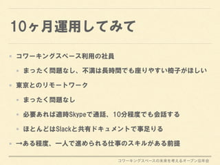 コワーキングスペースの未来を考えるオープン忘年会
10ヶ月運用してみて
コワーキングスペース利用の社員
まったく問題なし、不満は長時間でも座りやすい椅子がほしい
東京とのリモートワーク
まったく問題なし
必要あれば適時Skypeで通話、10分程度でも会話する
ほとんどはSlackと共有ドキュメントで事足りる
→ある程度、一人で進められる仕事のスキルがある前提
 
