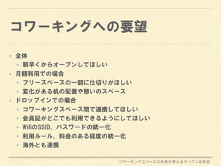 コワーキングスペースの未来を考えるオープン忘年会
コワーキングへの要望
全体
朝早くからオープンしてほしい
月額利用での場合
フリースペースの一部に仕切りがほしい
変化がある机の配置や憩いのスペース
ドロップインでの場合
コワーキングスペース間で連携してほしい
会員証がどこでも利用できるようにしてほしい
WifiのSSID、パスワードの統一化
利用ルール、料金のある程度の統一化
海外とも連携
 