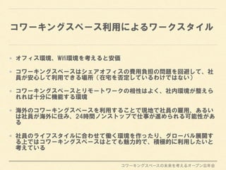 コワーキングスペースの未来を考えるオープン忘年会
コワーキングスペース利用によるワークスタイル
オフィス環境、Wifi環境を考えると安価
コワーキングスペースはシェアオフィスの費用負担の問題を回避して、社
員が安心して利用できる場所（在宅を否定しているわけではない）
コワーキングスペースとリモートワークの相性はよく、社内環境が整えら
れれば十分に機能する環境
海外のコワーキングスペースを利用することで現地で社員の雇用、あるい
は社員が海外に住み、24時間ノンストップで仕事が進められる可能性があ
る
社員のライフスタイルに合わせて働く環境を作ったり、グローバル展開す
る上ではコワーキングスペースはとても魅力的で、積極的に利用したいと
考えている
 