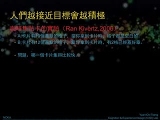 Yuan-Chi Tseng
Cognition & Experience Design (CXD) LabNCKU
人們越接近目標會越積極
咖啡集點卡的實驗（Ran Kivertz,2006）
• A:卡片有10個蓋章的格子，當你拿到卡片時，格子都是空白的。
• B:卡片有12個蓋章的格子，當你拿到卡片時，有2格已經蓋好章。
• 問題：哪一個卡片集得比較快。
 