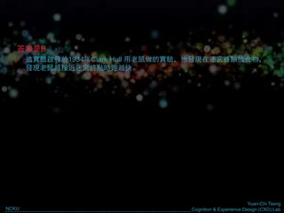 Yuan-Chi Tseng
Cognition & Experience Design (CXD) LabNCKU
答案是B
這實驗啟發於1934年Clark Hull 用老鼠做的實驗，他發現在迷宮終點放食物，
發現老鼠越接近迷宮終點時跑越快。
 