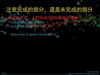 Yuan-Chi Tseng
Cognition & Experience Design (CXD) LabNCKU
注意完成的部分，還是未完成的部分
• 什麼狀況下，人們完成目標的動機比較強：
• A:注意他們已經完成的部分
• B:注意未完成的部分
• Minjun Koo ＆ Ayelet Fishbach 2010
 