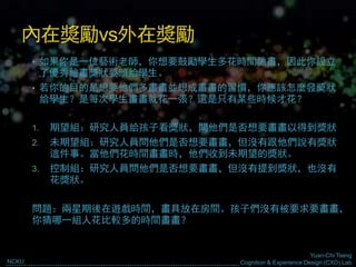 Yuan-Chi Tseng
Cognition & Experience Design (CXD) LabNCKU
內在獎勵vs外在獎勵
• 如果你是一位藝術老師，你想要鼓勵學生多花時間繪畫，因此你設立
了優秀繪畫獎狀要頒給學生。
• 若你的目的是想要他們多畫畫並想成畫畫的習慣，你應該怎麼發獎狀
給學生？是每次學生畫畫就花一張？還是只有某些時候才花？
1. 期望組：研究人員給孩子看獎狀，問他們是否想要畫畫以得到獎狀
2. 未期望組：研究人員問他們是否想要畫畫，但沒有跟他們說有獎狀
這件事。當他們花時間畫畫時，他們收到未期望的獎狀。
3. 控制組：研究人員問他們是否想要畫畫，但沒有提到獎狀，也沒有
花獎狀。
問題：兩星期後在遊戲時間，畫具放在房間。孩子們沒有被要求要畫畫，
你猜哪一組人花比較多的時間畫畫？
 