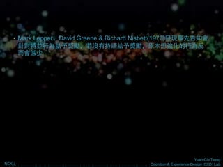 Yuan-Chi Tseng
Cognition & Experience Design (CXD) LabNCKU
• Mark Lepper、David Greene & Richard Nisbett(1973)發現事先告知會
針對特並行為給予獎勵，若沒有持續給予獎勵，原本想強化的行為反
而會減少
 