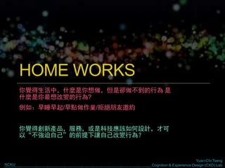 Yuan-Chi Tseng
Cognition & Experience Design (CXD) LabNCKU
HOME WORKS
你覺得生活中，什麼是你想做，但是卻做不到的行為 是
什麼是你最想改變的行為?
例如：早睡早起/早點做作業/拒絕朋友邀約
你覺得創新產品，服務，或是科技應該如何設計，才可
以“不強迫自己”的前提下讓自己改變行為？
 