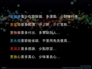 Yuan-Chi Tseng
Cognition & Experience Design (CXD) LabNCKU
However…
更健康要少吃鹽酥雞，多運動，少騎摩托車…
更意義要多閱讀，少上網，少打電動…
更快樂要多付出，多幫助別人…
更永續要節能省碳，不要用免洗餐具…
更滿足要多感謝，少點慾望…
更放心要多真心，少昧著良心…
 