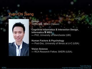 Yuan-Chi Tseng
Cognition & Experience Design (CXD) LabNCKU
Design
— BS, MS, NCKU (Taiwan)
Cognitive Informatics & Interaction Design,
Informatics & MBS
— PhD, University of Manchester (UK)
Human Factors & Psychology
— Post-Doc, University of Illinois at U-C (USA)
Vision Science
— RCA Research Fellow, SKERI (USA).
Yuan-Chi Tseng
 