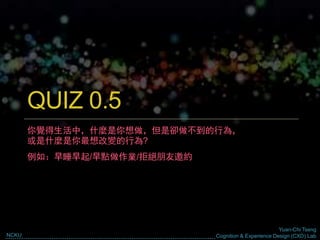 Yuan-Chi Tseng
Cognition & Experience Design (CXD) LabNCKU
QUIZ 0.5
你覺得生活中，什麼是你想做，但是卻做不到的行為，
或是什麼是你最想改變的行為?
例如：早睡早起/早點做作業/拒絕朋友邀約
 