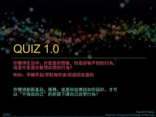 Yuan-Chi Tseng
Cognition & Experience Design (CXD) LabNCKU
QUIZ 1.0
你覺得生活中，什麼是你想做，但是卻做不到的行為，
或是什麼是你最想改變的行為?
例如：早睡早起/早點做作業/拒絕朋友邀約
你覺得創新產品，服務，或是科技應該如何設計，才可
以“不強迫自己”的前提下讓自己改變行為？
 
