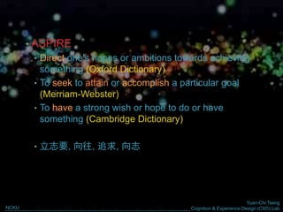 Yuan-Chi Tseng
Cognition & Experience Design (CXD) LabNCKU
Why Cognition & Experience
are Important Factor in
Designing for Green Life?
• ASPIRE
• Direct one's hopes or ambitions towards achieving
something (Oxford Dictionary)
• To seek to attain or accomplish a particular goal
(Merriam-Webster)
• To have a ​strong ​wish or ​hope to do or have
something (Cambridge Dictionary)
• 立志要, 向往, 追求, 向志
 