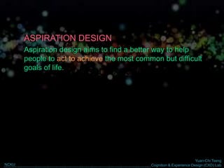 Yuan-Chi Tseng
Cognition & Experience Design (CXD) LabNCKU
Why User Experience?
ASPIRATION DESIGN
Aspiration design aims to find a better way to help
people to act to achieve the most common but difficult
goals of life.
 