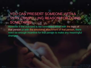 Yuan-Chi Tseng
Cognition & Experience Design (CXD) LabNCKU
• YOU CAN PRESENT SOMEONE WITH A
VERY COMPELLING REASON FOR DOING
SOMETHING
However If the outcome is not connected either with the logic of
that person or with the emotional attachment of that person, there
won't be enough incentive for that person to make any meaningful
changes.
 