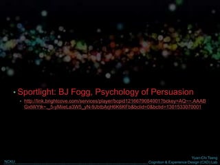 Yuan-Chi Tseng
Cognition & Experience Design (CXD) LabNCKU
• Sportlight: BJ Fogg, Psychology of Persuasion
• http://link.brightcove.com/services/player/bcpid1216679084001?bckey=AQ~~,AAAB
GxtWYtk~,_5-yMiieLa3W5_yN-9JbtbArjH6K6KFb&bclid=0&bctid=1301533070001
 
