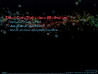 Yuan-Chi Tseng
Cognition & Experience Design (CXD) LabNCKU
Three Core Motivators (Motivation)
• Sensation: Pleasure/Pain
• Anticipation: Hope/Fear
• Social Cohesion: Acceptance/Rejection
 