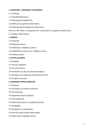 11
1. ΗΛΕΚΤΡΙΚΕΣ – ΜΗΧΑΝΙΚΕΣ ΤΑΛΑΝΤΩΣΕΙΣ
1-1 Εισαγωγή.
1-2 Περιοδικά φαινόμενα.
1-3 Απλή αρμονική ταλάντωση.
1-5α Φθίνουσες μηχανικές ταλαντώσεις.
1-6α Εξαναγκασμένες Μηχανικές ταλαντώσεις.
Από την 1-6β : Μόνο τις εφαρμογές του συντονισμού στις μηχανικές ταλαντώσεις
1-7 Σύνθεση ταλαντώσεων
2. ΚΥΜΑΤΑ
2-1 Εισαγωγή.
2-2 Μηχανικά κύματα.
2-3 Επαλληλία ή υπέρθεση κυμάτων.
2-4 Συμβολή δύο κυμάτων στην επιφάνεια υγρού.
2-5 Στάσιμα κύματα.
3. ΡΕΥΣΤΑ ΣΕ ΚΙΝΗΣΗ
3-1 Εισαγωγή.
3-2 Υγρά σε ισορροπία.
3-3 Ρευστά σε κίνηση.
3-4 Διατήρηση της ύλης και εξίσωση συνέχειας .
3-5 Διατήρηση της ενέργειας και εξίσωση Bernoulli.
3-6 Η τριβή στα ρευστά.
4. ΜΗΧΑΝΙΚΗ ΣΤΕΡΕΟΥ ΣΩΜΑΤΟΣ
4-1 Εισαγωγή.
4-2 Οι κινήσεις των στερεών σωμάτων.
4-3 Ροπή δύναμης.
4-4 Ισορροπία στερεού σώματος.
4-5 Ροπή αδράνειας.
4-6 Θεμελιώδης νόμος της στροφικής κίνησης.
4-7 Στροφορμή.
4-8 Διατήρηση της στροφορμής.
4-9 Κινητική ενέργεια λόγω περιστροφής.
4-10 Έργο κατά τη στροφική κίνηση.
 
