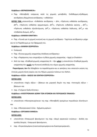 13
Κεφάλαιο «ΘΕΡΜΟΧΗΜΕΙΑ»
• Παρ. «Μεταβολή ενέργειας κατά τις χημικές μεταβολές. Ενδόθερμες-εξώθερμες
αντιδράσεις Θερμότητα αντίδρασης – ενθαλπία»
ΕΚΤΟΣ ΤΩΝ υποενοτήτων: «Ενθαλπία αντίδρασης – ΔΗ», «Πρότυπη ενθαλπία αντίδρασης,
ΔΗ0
», «Πρότυπη ενθαλπία σχηματισμού, ΔΗ0
f», «Πρότυπη ενθαλπία καύσης , ΔΗ0
c»,
«Πρότυπη ενθαλπία εξουδετέρωση, ΔΗ0
n», «Πρότυπη ενθαλπία διάλυσης, ΔΗ0
sol» και
«Ενθαλπία δεσμού, ΔΗ0
B».
Κεφάλαιο «ΧΗΜΙΚΗ ΚΙΝΗΤΙΚΗ»
• Παρ. «Γενικά για τη χημική κινητική και τη χημική αντίδραση - Ταχύτητα αντίδρασης» μέχρι
και το 1ο Παράδειγμα με την Εφαρμογή του.
Κεφάλαιο «ΧΗΜΙΚΗ ΙΣΟΡΡΟΠΙΑ»
• Εισαγωγή
• Παρ. «Έννοια χημικής ισορροπίας-Απόδοση αντίδρασης»
• Παρ. «Παράγοντες που επηρεάζουν τη θέση χημικής ισορροπίας – Αρχή Le Chatelier»
• Από την παρ. «Σταθερά χημικής ισορροπίας Kc – Kp» μόνο η υποενότητα «Σταθερά χημικής
ισορροπίας Kc» χωρίς την Κινητική απόδειξη του νόμου χημικής ισορροπίας.
Παρατήρηση: Δεν θα διδαχθούν τα παραδείγματα και οι ασκήσεις που απαιτούν γνώση της
έννοιας μερική πίεση αερίου και του Νόμου μερικών πιέσεων του Dalton.
Κεφάλαιο «ΟΞΕΑ – ΒΑΣΕΙΣ ΚΑΙ ΙΟΝΤΙΚΗ ΙΣΟΡΡΟΠΙΑ»
ΕKTΟΣ ΑΠΟ:
• υποενότητα «Ισχύς οξέων – βάσεων και μοριακή δομή» της παρ. «Ιοντισμός οξέων –
βάσεων» και
• παρ. «Γινόμενο διαλυτότητας».
Κεφάλαιο «ΗΛΕΚΤΡΟΝΙΑΚΗ ΔΟΜΗ ΤΩΝ ΑΤΟΜΩΝ ΚΑΙ ΠΕΡΙΟΔΙΚΟΣ ΠΙΝΑΚΑΣ»
ΕKTΟΣ ΑΠΟ:
• υποενότητα «Ηλεκτροσυγγένεια» της παρ. «Μεταβολή ορισμένων περιοδικών ιδιοτήτων»
και
• παρ. «Ηλεκτρονιακοί τύποι - Σχήματα μορίων»
Κεφάλαιο «ΟΡΓΑΝΙΚΗ ΧΗΜΕΙΑ»
ΕKTΟΣ ΑΠΟ:
• υποενότητα «Επαγωγικό φαινόμενο» της παρ. «Δομή οργανικών ενώσεων - Διπλός και
τριπλός δεσμός - Επαγωγικό φαινόμενο»,
• παρ. «Στερεοϊσομέρεια (εναντιοστερεομέρεια και διαστερεομέρεια)»,
 