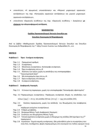 14
• υποενότητες «Η αρωματική υποκατάσταση» και «Μερικοί μηχανισμοί οργανικών
αντιδράσεων» της παρ. «Κατηγορίες οργανικών αντιδράσεων και μερικοί μηχανισμοί
οργανικών αντιδράσεων»,
• υποενότητα «Οργανικές συνθέσεις» της παρ. «Οργανικές συνθέσεις – Διακρίσεις» με
εξαίρεση την αλογονοφορμική αντίδραση.
ΜΑΘΗΜΑΤΙΚΑ
Ομάδας Προσανατολισμού Θετικών Σπουδών και
Σπουδών Οικονομίας & Πληροφορικής
Από το βιβλίο «Μαθηματικά» Ομάδας Προσανατολισμού Θετικών Σπουδών και Σπουδών
Οικονομίας & Πληροφορικής της Γ΄ τάξης Γενικού Λυκείου των Ανδρεαδάκη Στ., κ.ά.
ΜΕΡΟΣ Β
Κεφάλαιο 1 Όριο - Συνέχεια συνάρτησης
Παρ. 1.1 Πραγματικοί αριθμοί.
Παρ. 1.2 Συναρτήσεις.
Παρ. 1.3 Μονότονες συναρτήσεις- Αντίστροφη συνάρτηση.
Παρ. 1.4 Όριο συνάρτησης στο x0∈R
Παρ. 1.5 Ιδιότητες των ορίων, χωρίς τις αποδείξεις της υποπαραγράφου
" Τριγωνομετρικά όρια"
Παρ. 1.6 Μη πεπερασμένο όριο στο x0∈R.
Παρ. 1.7 Όρια συνάρτησης στο άπειρο.
Παρ. 1.8 Συνέχεια συνάρτησης.
Κεφάλαιο 2 Διαφορικός Λογισμός
Παρ. 2.1 Η έννοια της παραγώγου, χωρίς την υποπαράγραφο "Κατακόρυφη εφαπτομένη"
Παρ. 2.2 Παραγωγίσιμες συναρτήσεις- Παράγωγος συνάρτηση (Χωρίς τις αποδείξεις των
τύπων ( )
΄
ηµχ συνχ= στη σελίδα 224 και ( )
΄
συνχ ηµχ= − στη σελίδα 225).
Παρ. 2.3 Κανόνες παραγώγισης, χωρίς την απόδειξη του θεωρήματος που αναφέρεται
στην
παράγωγο γινομένου συναρτήσεων.
Παρ. 2.4 Ρυθμός μεταβολής.
Παρ. 2.5 Θεώρημα Μέσης Τιμής Διαφορικού Λογισμού.
Παρ. 2.6 Συνέπειες του Θεωρήματος Μέσης Τιμής.
Παρ. 2.7 Τοπικά ακρότατα συνάρτησης χωρίς το θεώρημα της σελίδας 264 (κριτήριο της 2ης
παραγώγου).
Παρ. 2.8 Κυρτότητα - Σημεία καμπής συνάρτησης. (Θα μελετηθούν μόνο οι συναρτήσεις που
είναι δύο, τουλάχιστον, φορές παραγωγίσιμες στο εσωτερικό του πεδίου ορισμού τους).
 