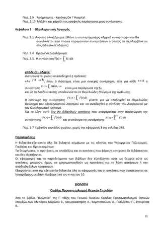 15
Παρ. 2.9 Ασύμπτωτες - Κανόνες De l’ Hospital.
Παρ. 2.10 Μελέτη και χάραξη της γραφικής παράστασης μιας συνάρτησης.
Κεφάλαιο 3 Ολοκληρωτικός Λογισμός
Παρ. 3.1 Αόριστο ολοκλήρωμα. (Μόνο η υποπαράγραφος «Αρχική συνάρτηση» που θα
συνοδεύεται από πίνακα παραγουσών συναρτήσεων ο οποίος θα περιλαμβάνεται
στις διδακτικές οδηγίες)
Παρ. 3.4 Ορισμένο ολοκλήρωμα
Παρ. 3.5. Η συνάρτηση F(x) =
x
f(t)dt
α∫
υπόδειξη - οδηγία:
Διατυπώνεται χωρίς να αποδειχτεί η πρόταση:
«Αν , όπου Δ διάστημα, είναι μια συνεχής συνάρτηση, τότε για κάθε η
συνάρτηση είναι μια παράγουσα της f»,
και με τη βοήθεια αυτής αποδεικνύεται το Θεμελιώδες θεώρημα της Ανάλυσης.
Η εισαγωγή της συνάρτησης γίνεται για να αποδειχθεί το Θεμελιώδες
Θεώρημα του ολοκληρωτικού λογισμού και να αναδειχθεί η σύνδεση του Διαφορικού με
τον Ολοκληρωτικό Λογισμό.
Για το λόγο αυτό δεν θα διδαχθούν ασκήσεις που αναφέρονται στην παραγώγιση της
συνάρτησης και γενικότερα της συνάρτησης .
Παρ. 3.7 Εμβαδόν επιπέδου χωρίου, χωρίς την εφαρμογή 3 της σελίδας 348.
Παρατηρήσεις
Η διδακτέα-εξεταστέα ύλη θα διδαχτεί σύμφωνα με τις οδηγίες του Υπουργείου Πολιτισμού,
Παιδείας και Θρησκευμάτων.
Τα θεωρήματα, οι προτάσεις, οι αποδείξεις και οι ασκήσεις που φέρουν αστερίσκο δε διδάσκονται
και δεν εξετάζονται.
Οι εφαρμογές και τα παραδείγματα των βιβλίων δεν εξετάζονται ούτε ως θεωρία ούτε ως
ασκήσεις, μπορούν, όμως, να χρησιμοποιηθούν ως προτάσεις για τη λύση ασκήσεων ή την
απόδειξη άλλων προτάσεων.
Εξαιρούνται από την εξεταστέα-διδακτέα ύλη οι εφαρμογές και οι ασκήσεις που αναφέρονται σε
λογαρίθμους με βάση διαφορετική του e και του 10.
ΒΙΟΛΟΓΙΑ
Ομάδας Προσανατολισμού Θετικών Σπουδών
Από το βιβλίο ‘’Βιολογία’’ της Γ΄ τάξης του Γενικού Λυκείου Ομάδας Προσανατολισμού Θετικών
Σπουδών των Αλεπόρου-Μαρίνου Β., Αργυροκαστρίτη Α., Κομητοπούλου Α., Πιαλόγλου Π., Σγουρίτσα
Β..
 