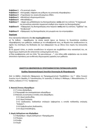 16
Κεφάλαιο 1 «Το γενετικό υλικό».
Κεφάλαιο 2 «Αντιγραφή, έκφραση και ρύθμιση της γενετικής πληροφορίας».
Κεφάλαιο 4 «Τεχνολογία του ανασυνδυασμένου DNA».
Κεφάλαιο 5 «Μενδελική κληρονομικότητα».
Κεφάλαιο 6 «Μεταλλάξεις».
Κεφάλαιο 7 «Αρχές και μεθοδολογία της Βιοτεχνολογίας» εκτός από την ενότητα ‘’Η παραγωγή
της πενικιλίνης αποτελεί σημαντικό σταθμό στην πορεία της Βιοτεχνολογίας’’
Κεφάλαιο 8 «Εφαρμογές της Βιοτεχνολογίας στην Ιατρική» εκτός από τις ενότητες ‘’Εμβόλια’’ και
‘’Αντιβιοτικά’’.
Κεφάλαιο 9 «Εφαρμογές της Βιοτεχνολογίας στη γεωργία και την κτηνοτροφία».
Σημείωση
Στην εξεταστέα-διδακτέα ύλη δεν περιλαμβάνονται:
α) Τα ένθετα - παραθέματα, τα οποία σκοπό έχουν να δώσουν τη δυνατότητα επιπλέον
πληροφόρησης των μαθητών, ανάλογα με τα ενδιαφέροντά τους, σε θέματα που αναδεικνύουν τη
σχέση της επιστήμης της Βιολογίας και των εφαρμογών της με όλους τους τομείς της κοινωνικής
ζωής.
β) Οι χημικοί τύποι, οι οποίοι συνοδεύουν το κείμενο και συμβάλλουν στην κατανόησή του, σε
καμία όμως περίπτωση δεν απαιτείται η απομνημόνευσή τους.
γ) Όσα αναφέρονται υπό τον τίτλο ‘’Ας ερευνήσουμε …’’, στο τέλος κάθε κεφαλαίου και τα οποία
αποτελούν προτάσεις για συνθετικές-δημιουργικές εργασίες των μαθητών.
ΑΝΑΠΤΥΞΗ ΕΦΑΡΜΟΓΩΝ ΣΕ ΠΡΟΓΡΑΜΜΑΤΙΣΤΙΚΟ ΠΕΡΙΒΑΛΛΟΝ (ΑΕΠΠ)
Ομάδας Προσανατολισμού Σπουδών Οικονομίας & Πληροφορικής
Από το βιβλίο «Ανάπτυξη Εφαρμογών σε Προγραμματιστικό Περιβάλλον» της Γ΄ τάξης Γενικού
Λυκείου των Α. Βακάλη, Η. Γιαννόπουλου, Ν. Ιωαννίδη, Χ. Κοίλια, Κ. Μάλαμα, Ι. Μανωλόπουλου, Π.
Πολίτη, έκδοση (Ι.Τ.Υ.Ε.) "Διόφαντος".
2. Βασικές Έννοιες Αλγορίθμων
2.1 Τι είναι αλγόριθμος.
2.3 Περιγραφή και αναπαράσταση αλγορίθμων.
2.4 Βασικές συνιστώσες/ εντολές ενός αλγορίθμου.
2.4.1 Δομή ακολουθίας.
2.4.2 Δομή Επιλογής.
2.4.3 Διαδικασίες πολλαπλών επιλογών (αφαιρείται η εντολή πολλαπλής επιλογής
"Επίλεξε")
2.4.4 Εμφωλευμένες Διαδικασίες.
2.4.5 Δομή Επανάληψης.
3. Δομές Δεδομένων και Αλγόριθμοι
3.2 Αλγόριθμοι + Δομές Δεδομένων =Προγράμματα
3.3 Πίνακες
3.4 Στοίβα
3.5 Ουρά
 