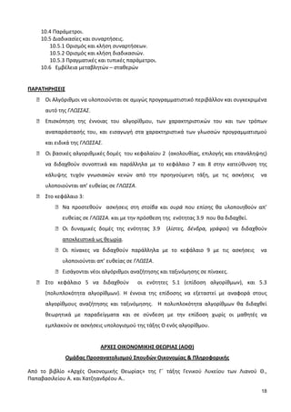 18
10.4 Παράμετροι.
10.5 Διαδικασίες και συναρτήσεις.
10.5.1 Ορισμός και κλήση συναρτήσεων.
10.5.2 Ορισμός και κλήση διαδικασιών.
10.5.3 Πραγματικές και τυπικές παράμετροι.
10.6 Εμβέλεια μεταβλητών – σταθερών
ΠΑΡΑΤΗΡΗΣΕΙΣ
● Οι Αλγόριθμοι να υλοποιούνται σε αμιγώς προγραμματιστικό περιβάλλον και συγκεκριμένα
αυτό της ΓΛΩΣΣΑΣ.
● Επισκόπηση της έννοιας του αλγορίθμου, των χαρακτηριστικών του και των τρόπων
αναπαράστασής του, και εισαγωγή στα χαρακτηριστικά των γλωσσών προγραμματισμού
και ειδικά της ΓΛΩΣΣΑΣ.
● Οι βασικές αλγοριθμικές δομές του κεφαλαίου 2 (ακολουθίας, επιλογής και επανάληψης)
να διδαχθούν συνοπτικά και παράλληλα με το κεφάλαιο 7 και 8 στην κατεύθυνση της
κάλυψης τυχόν γνωσιακών κενών από την προηγούμενη τάξη, με τις ασκήσεις να
υλοποιούνται απ’ ευθείας σε ΓΛΩΣΣΑ.
● Στο κεφάλαιο 3:
● Να προστεθούν ασκήσεις στη στοίβα και ουρά που επίσης θα υλοποιηθούν απ’
ευθείας σε ΓΛΩΣΣΑ. και με την πρόσθεση της ενότητας 3.9 που θα διδαχθεί.
● Οι δυναμικές δομές της ενότητας 3.9 (λίστες, δένδρα, γράφοι) να διδαχθούν
αποκλειστικά ως θεωρία.
● Οι πίνακες να διδαχθούν παράλληλα με το κεφάλαιο 9 με τις ασκήσεις να
υλοποιούνται απ’ ευθείας σε ΓΛΩΣΣΑ.
● Εισάγονται νέοι αλγόριθμοι αναζήτησης και ταξινόμησης σε πίνακες.
● Στο κεφάλαιο 5 να διδαχθούν οι ενότητες 5.1 (επίδοση αλγορίθμων), και 5.3
(πολυπλοκότητα αλγορίθμων). Η έννοια της επίδοσης να εξεταστεί με αναφορά στους
αλγορίθμους αναζήτησης και ταξινόμησης. Η πολυπλοκότητα αλγορίθμων θα διδαχθεί
θεωρητικά με παραδείγματα και σε σύνδεση με την επίδοση χωρίς οι μαθητές να
εμπλακούν σε ασκήσεις υπολογισμού της τάξης Ο ενός αλγορίθμου.
ΑΡΧΕΣ ΟΙΚΟΝΟΜΙΚΗΣ ΘΕΩΡΙΑΣ (ΑΟΘ)
Ομάδας Προσανατολισμού Σπουδών Οικονομίας & Πληροφορικής
Από το βιβλίο «Αρχές Οικονομικής Θεωρίας» της Γ΄ τάξης Γενικού Λυκείου των Λιανού Θ.,
Παπαβασιλείου Α. και Χατζηανδρέου Α..
 