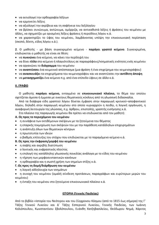 3
• να αιτιολογεί την ορθογραφία λέξεων
• να ερμηνεύει λέξεις
• να αξιολογεί την ακρίβεια και τη σαφήνεια του λεξιλογίου
• να βρίσκει συνώνυμα, αντώνυμα, ομόρριζα, να αντικαθιστά λέξεις ή φράσεις του κειμένου με
άλλες, να σχηματίζει με ορισμένες λέξεις φράσεις ή περιόδους λόγου κ.ά.
• να χαρακτηρίζει το ύφος του κειμένου, λαμβάνοντας υπόψη την επικοινωνιακή περίσταση
(σκοπό, δέκτη, είδος λόγου κ.ά.).
2. Ο μαθητής - με βάση συγκεκριμένο κείμενο - παράγει γραπτό κείμενο. Συγκεκριμένα,
επιδιώκεται ο μαθητής να είναι σε θέση:
• να πυκνώνει ένα κείμενο, να κάνει την περίληψή του
• να δίνει τίτλο στο κείμενο ή πλαγιότιτλους σε παραγράφους/νοηματικές ενότητες ενός κειμένου
• να οργανώνει το διάγραμμα του κειμένου
• να αναπτύσσει ένα κειμενικό απόσπασμα (μια φράση ή ένα επιχείρημα του κειμενογράφου)
• να ανασκευάζει τα επιχειρήματα του κειμενογράφου και να αναπτύσσει την αντίθετη άποψη
• να μετασχηματίζει ένα κείμενο π.χ. από ένα επίπεδο ύφους σε άλλο κ.ά.
ΙΙ. ΓΡΑΦΩ
Ο μαθητής παράγει κείμενο, ενταγμένο σε επικοινωνιακό πλαίσιο, το θέμα του οποίου
σχετίζεται άμεσα ή έμμεσα με οικείους θεματικούς κύκλους από τη γλωσσική διδασκαλία.
Από τα διάφορα είδη γραπτού λόγου δίνεται έμφαση στην παραγωγή κριτικού–αποφαντικού
λόγου, δηλαδή στην παραγωγή κειμένου στο οποίο κυριαρχούν η πειθώ, η λογική οργάνωση, η
αναφορική λειτουργία της γλώσσας, π.χ. άρθρου, επιστολής, γραπτής εισήγησης κ.ά.
Στο πλαίσιο της παραγωγής κειμένου θα πρέπει να επιδιώκεται από τον μαθητή:
Α. Ως προς το περιεχόμενο του κειμένου
• η συνάφεια των εκτιθέμενων σκέψεων με τα ζητούμενα του θέματος
• η επαρκής τεκμηρίωση των σκέψεών του με την παράθεση κατάλληλων επιχειρημάτων
• η ανάπτυξη όλων των θεματικών κέντρων
• η πρωτοτυπία των ιδεών
• ο βαθμός επίτευξης του στόχου που επιδιώκεται με το παραγόμενο κείμενο κ.ά.
Β. Ως προς την έκφραση/μορφή του κειμένου
• η σαφής και ακριβής διατύπωση
• ο λεκτικός και εκφραστικός πλούτος
• η επιλογή της κατάλληλης γλωσσικής ποικιλίας ανάλογα με το είδος του κειμένου
• η τήρηση των μορφοσυντακτικών κανόνων
• η ορθογραφία και η σωστή χρήση των σημείων στίξης κ.ά.
Γ. Ως προς τη δομή/διάρθρωση του κειμένου
• η λογική αλληλουχία των νοημάτων
• η συνοχή του κειμένου (ομαλή σύνδεση προτάσεων, παραγράφων και ευρύτερων μερών του
κειμένου)
• η ένταξη του κειμένου στο ζητούμενο επικοινωνιακό πλαίσιο κ.ά.
ΙΣΤΟΡΙΑ (Γενικής Παιδείας)
Από το βιβλίο «Ιστορία του Νεότερου και του Σύγχρονου Κόσμου (από το 1815 έως σήμερα) της Γ΄
Τάξης Γενικού Λυκείου και Δ΄ Τάξης Εσπερινού Λυκείου, Γενικής Παιδείας, των Ιωάννη
Κολιόπουλου, Κωνσταντίνου Σβολόπουλου, Ευάνθη Χατζηβασιλείου, Θεόδωρου Νημά, Χάριτος
 